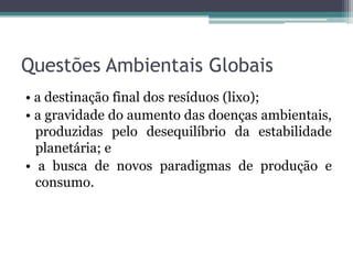 Questões Ambientais Globais
• a destinação final dos resíduos (lixo);
• a gravidade do aumento das doenças ambientais,
produzidas pelo desequilíbrio da estabilidade
planetária; e
• a busca de novos paradigmas de produção e
consumo.

 