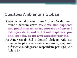 Questões Ambientais Globais
Recentes estudos conduzem à previsão de que o
mundo perderá entre 2% e 7% das espécies
nos próximos 25 anos, correspondentes à
extinção de 8 mil a 28 mil espécies por
ano, ou seja, de 20 a 75 espécies por dia.
As Américas do Sul e Central abrigam 51% das
plantas tropicais existentes no mundo, enquanto
a África e Madagascar respondem por 23%, e a
Ásia, 26%.

 