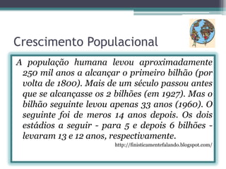 Crescimento Populacional
A população humana levou aproximadamente
250 mil anos a alcançar o primeiro bilhão (por
volta de 1800). Mais de um século passou antes
que se alcançasse os 2 bilhões (em 1927). Mas o
bilhão seguinte levou apenas 33 anos (1960). O
seguinte foi de meros 14 anos depois. Os dois
estádios a seguir - para 5 e depois 6 bilhões levaram 13 e 12 anos, respectivamente.
http://finisticamentefalando.blogspot.com/

 