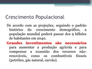 Crescimento Populacional
De acordo com as projeções, seguindo o padrão
histórico do crescimento demográfico, a
população mundial poderá passar dos 9 bilhões
de habitantes em 2040.
Grandes investimentos são necessários
para aumentar a produção agrícola e para
compensar a exaustão dos recursos nãorenováveis, como os combustíveis fósseis
(petróleo, gás natural, carvão).

 