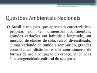 Questões Ambientais Nacionais
O Brasil é um país que apresenta características
próprias por ter dimensões continentais,
grandes variações em latitude e longitude, um
mosaico de classes de solo, relevo diversificado,
climas variando de úmido a semi-árido, grandes
ecossistemas distintos e um sem-número de
formas de uso e ocupação do espaço, vinculadas
à heterogeneidade cultural do seu povo.

 