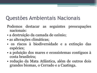 Questões Ambientais Nacionais
Podemos destacar as seguintes preocupações
nacionais:
• a destruição da camada de ozônio;
• as alterações climáticas;
• os riscos à biodiversidade e a extinção das
espécies;
• a poluição dos mares e ecossistemas contíguos à
costa brasileira;
• redução da Mata Atlântica, além de outros dois
grandes biomas, o Cerrado e a Caatinga.

 