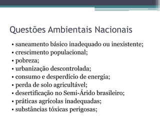 Questões Ambientais Nacionais
• saneamento básico inadequado ou inexistente;
• crescimento populacional;
• pobreza;
• urbanização descontrolada;
• consumo e desperdício de energia;
• perda de solo agricultável;
• desertificação no Semi-Árido brasileiro;
• práticas agrícolas inadequadas;
• substâncias tóxicas perigosas;

 
