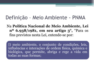 Definição – Meio Ambiente - PNMA
Na Política Nacional de Meio Ambiente, Lei
nº 6.938/1981, em seu artigo 3°, “Para os
fins previstos nesta Lei, entende-se por:
I) meio ambiente, o conjunto de condições, leis,
influências e interações de ordem física, química e
biológica, que permite, abriga e rege a vida em
todas as suas formas;

 