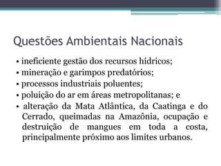 Questões Ambientais Nacionais
• ineficiente gestão dos recursos hídricos;
• mineração e garimpos predatórios;
• processos industriais poluentes;
• poluição do ar em áreas metropolitanas; e
• alteração da Mata Atlântica, da Caatinga e do
Cerrado, queimadas na Amazônia, ocupação e
destruição de mangues em toda a costa,
principalmente próximo aos limites urbanos.

 