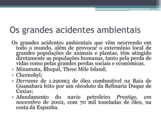 Os grandes acidentes ambientais
Os grandes acidentes ambientais que vêm ocorrendo em
todo o mundo, além de provocar o extermínio local de
grandes populações de animais e plantas, têm atingido
diretamente as populações humanas, tanto pela perda de
vidas como pelas grandes perdas sociais e econômicas.
• Minamata, Bhopal, Three Mile Island;
• Chernobyl;
• Derrame de 1.290m3 de óleo combustível na Baia de
Guanabara feito por um oleoduto da Refinaria Duque de
Caxias;
• Afundamento do navio petroleiro Prestige, em
novembro de 2002, com 70 mil toneladas de óleo, na
costa da Espanha.

 