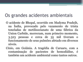 Os grandes acidentes ambientais
O acidente de Bhopal, ocorrido em Madyma Pradejh,
na Índia, provocado pelo vazamento de trinta
toneladas de metilisocianato de uma fábrica da
Union Carbide, morreram, num primeiro momento,
3.323 pessoas e cerca de 35 mil tiveram o
funcionamento de seus pulmões afetado em diversos
níveis.
Césio, em Goiânia. A tragédia de Caruaru, com a
contaminação de pacientes de hemodiálise, é
também um acidente ambiental como tantos outros.

 