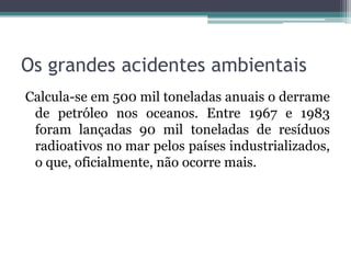 Os grandes acidentes ambientais
Calcula-se em 500 mil toneladas anuais o derrame
de petróleo nos oceanos. Entre 1967 e 1983
foram lançadas 90 mil toneladas de resíduos
radioativos no mar pelos países industrializados,
o que, oficialmente, não ocorre mais.

 