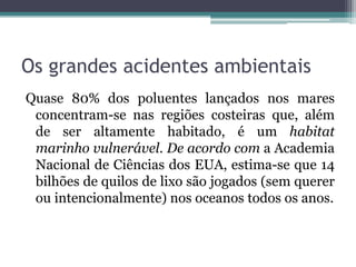 Os grandes acidentes ambientais
Quase 80% dos poluentes lançados nos mares
concentram-se nas regiões costeiras que, além
de ser altamente habitado, é um habitat
marinho vulnerável. De acordo com a Academia
Nacional de Ciências dos EUA, estima-se que 14
bilhões de quilos de lixo são jogados (sem querer
ou intencionalmente) nos oceanos todos os anos.

 