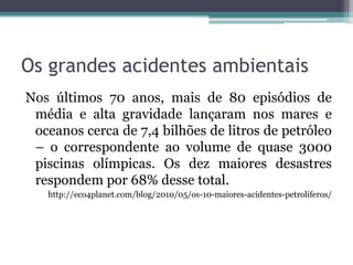 Os grandes acidentes ambientais
Nos últimos 70 anos, mais de 80 episódios de
média e alta gravidade lançaram nos mares e
oceanos cerca de 7,4 bilhões de litros de petróleo
– o correspondente ao volume de quase 3000
piscinas olímpicas. Os dez maiores desastres
respondem por 68% desse total.
http://eco4planet.com/blog/2010/05/os-10-maiores-acidentes-petroliferos/

 