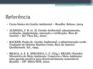 Referência
• Curso básico de Gestão Ambiental – Brasília: Sebrae, 2004
• ALMEIDA, J. R. et. Al. Gestão Ambiental: planejamento,
avaliação, implantação, operação e verificação. Rios de
Janeiro – RJ: Thex Ed., 2000.
• BACKER, Paulo de. Gestão Ambiental: a administração verde.
Tradução de Heloísa Martins Costa. Rios de Janeiro:
Qualitymark. Ed., 1995.
• BRAGA, A. S. E. MIRANDA, L. C. (Org.). BRASIL (Estado)
Ministério do Meio Ambiente. Comércio e Meio Ambiente:
uma agenda positiva para desenvolvimento sustentável.
Brasília – DF: MMA/SDS, 2002.

 