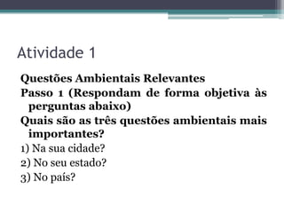 Atividade 1
Questões Ambientais Relevantes
Passo 1 (Respondam de forma objetiva às
perguntas abaixo)
Quais são as três questões ambientais mais
importantes?
1) Na sua cidade?
2) No seu estado?
3) No país?

 