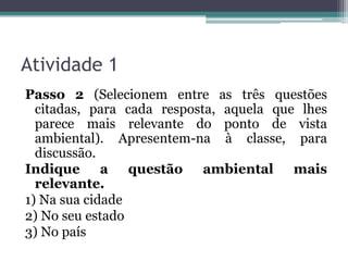 Atividade 1
Passo 2 (Selecionem entre as três questões
citadas, para cada resposta, aquela que lhes
parece mais relevante do ponto de vista
ambiental). Apresentem-na à classe, para
discussão.
Indique a questão ambiental mais
relevante.
1) Na sua cidade
2) No seu estado
3) No país

 