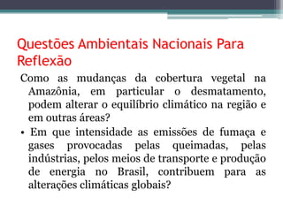 Questões Ambientais Nacionais Para
Reflexão
Como as mudanças da cobertura vegetal na
Amazônia, em particular o desmatamento,
podem alterar o equilíbrio climático na região e
em outras áreas?
• Em que intensidade as emissões de fumaça e
gases provocadas pelas queimadas, pelas
indústrias, pelos meios de transporte e produção
de energia no Brasil, contribuem para as
alterações climáticas globais?

 