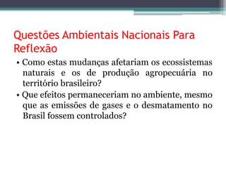 Questões Ambientais Nacionais Para
Reflexão
• Como estas mudanças afetariam os ecossistemas
naturais e os de produção agropecuária no
território brasileiro?
• Que efeitos permaneceriam no ambiente, mesmo
que as emissões de gases e o desmatamento no
Brasil fossem controlados?

 
