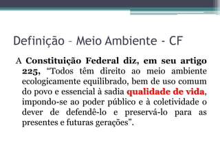 Definição – Meio Ambiente - CF
A Constituição Federal diz, em seu artigo
225, “Todos têm direito ao meio ambiente
ecologicamente equilibrado, bem de uso comum
do povo e essencial à sadia qualidade de vida,
impondo-se ao poder público e à coletividade o
dever de defendê-lo e preservá-lo para as
presentes e futuras gerações”.

 