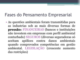 Fases do Pensamento Empresarial
• As questões ambientais foram transmitidas para
as industrias sob as mais diversas formas de
pressão: FINANCEIRAS (bancos e instituições
não investem em empresas com perfil ambiental
conturbado) SEGUROS (diversas seguradoras só
aceitam apólices contra danos ambientais
quando comprovados competências em gestão
ambiental. LEGISLAÇÃO (crescente aumento
das restrições)

 