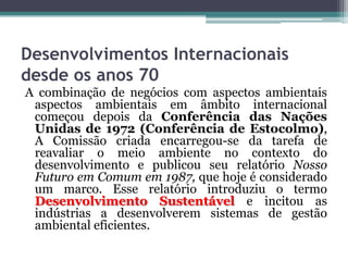 Desenvolvimentos Internacionais
desde os anos 70
A combinação de negócios com aspectos ambientais
aspectos ambientais em âmbito internacional
começou depois da Conferência das Nações
Unidas de 1972 (Conferência de Estocolmo),
A Comissão criada encarregou-se da tarefa de
reavaliar o meio ambiente no contexto do
desenvolvimento e publicou seu relatório Nosso
Futuro em Comum em 1987, que hoje é considerado
um marco. Esse relatório introduziu o termo
Desenvolvimento Sustentável e incitou as
indústrias a desenvolverem sistemas de gestão
ambiental eficientes.

 
