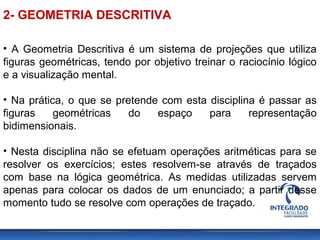 2- GEOMETRIA DESCRITIVA
• A Geometria Descritiva é um sistema de projeções que utiliza
figuras geométricas, tendo por objetivo treinar o raciocínio lógico
e a visualização mental.
• Na prática, o que se pretende com esta disciplina é passar as
figuras geométricas do espaço para representação
bidimensionais.
• Nesta disciplina não se efetuam operações aritméticas para se
resolver os exercícios; estes resolvem-se através de traçados
com base na lógica geométrica. As medidas utilizadas servem
apenas para colocar os dados de um enunciado; a partir desse
momento tudo se resolve com operações de traçado.
 
