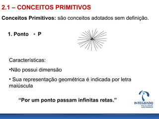 Conceitos Primitivos: são conceitos adotados sem definição.
1. Ponto P
Características:
•Não possui dimensão
• Sua representação geométrica é indicada por letra
maiúscula
“Por um ponto passam infinitas retas.”
2.1 – CONCEITOS PRIMITIVOS
 