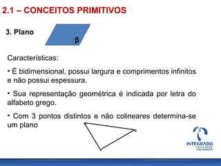 3. Plano
β
Características:
• É bidimensional, possui largura e comprimentos infinitos
e não possui espessura.
• Sua representação geométrica é indicada por letra do
alfabeto grego.
• Com 3 pontos distintos e não colineares determina-se
um plano
2.1 – CONCEITOS PRIMITIVOS
 