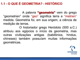 A palavra “geometria”“geometria” vem do grego
“geometrien” onde “geo” significa terra e “metrien”
medida. Geometria foi, em sua origem, a ciência de
medição de terras.
O historiador grego Heródoto (500 a.C.)
atribuiu aos egípcios o início da geometria, mas
outras civilizações antigas (babilônios, hindus,
chineses) também possuíam muitas informações
geométricas.
1.1 - O QUE É GEOMETRIA? - HISTÓRICO
 