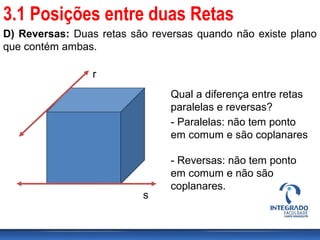 D) Reversas: Duas retas são reversas quando não existe plano
que contém ambas.
r
s
Qual a diferença entre retas
paralelas e reversas?
- Paralelas: não tem ponto
em comum e são coplanares
- Reversas: não tem ponto
em comum e não são
coplanares.
3.1 Posições entre duas Retas
 