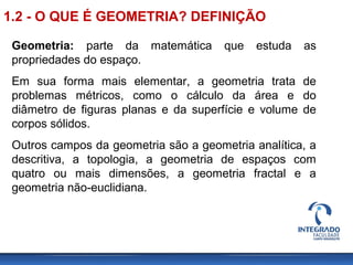 Geometria: parte da matemática que estuda as
propriedades do espaço.
Em sua forma mais elementar, a geometria trata de
problemas métricos, como o cálculo da área e do
diâmetro de figuras planas e da superfície e volume de
corpos sólidos.
Outros campos da geometria são a geometria analítica, a
descritiva, a topologia, a geometria de espaços com
quatro ou mais dimensões, a geometria fractal e a
geometria não-euclidiana.
1.2 - O QUE É GEOMETRIA? DEFINIÇÃO
 