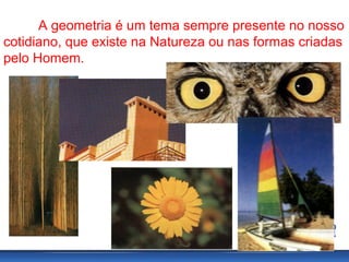 A geometria é um tema sempre presente no nosso
cotidiano, que existe na Natureza ou nas formas criadas
pelo Homem.
 