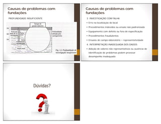 Causas de problemas com
fundações
PROFUNDIDADE INSUFICIENTE
Causas de problemas com
fundações
3. INVESTIGAÇÃO COM FALHA
Erro na localização do local
Procedimentos indevidos ou ensaio não padronizado
Equipamento com defeito ou fora de especificação
Procedimentos fraudulentos
Ensaios de campo-laboratório representatividade
4. INTERPRETAÇÃO INADEQUADA DOS DADOS
Adoção de valores não representativos ou ausência de
identificação de problemas podem provocar
desempenho inadequado
Dúvidas?
 