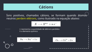 Íons positivos, chamados cátions, se formam quando átomos
neutros perdem elétrons, como ilustrado na equação abaixo:
Cátions
n representa a quantidade de elétrons perdidos
X o elemento químico
 