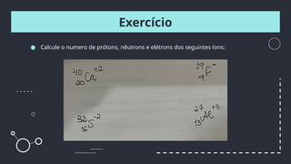 ● Calcule o numero de prótons, nêutrons e elétrons dos seguintes íons:
Exercício
 