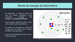Níveis de Energia da Eletrosfera
• Na eletrosfera, os elétrons giram em
torno do núcleo, ocupando o que
chamamos de níveis de
energia ou camadas eletrônicas.
• Cada camada eletrônica pode conter
certo número máximo de elétrons.
• O número de camadas ou níveis de
energia varia de acordo com o número
de elétrons de cada átomo.
• Quanto mais afastado do núcleo maior o
nível de energia
 