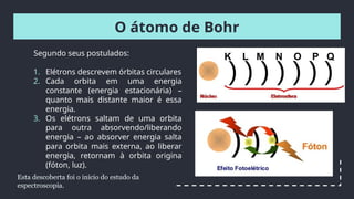 O átomo de Bohr
Segundo seus postulados:
1. Elétrons descrevem órbitas circulares
2. Cada orbita em uma energia
constante (energia estacionária) –
quanto mais distante maior é essa
energia.
3. Os elétrons saltam de uma orbita
para outra absorvendo/liberando
energia – ao absorver energia salta
para orbita mais externa, ao liberar
energia, retornam à orbita origina
(fóton, luz).
Esta descoberta foi o início do estudo da
espectroscopia.
 
