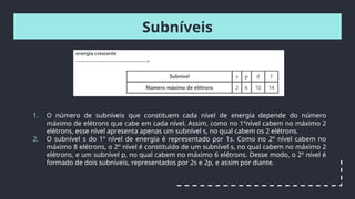 Subníveis
1. O número de subníveis que constituem cada nível de energia depende do número
máximo de elétrons que cabe em cada nível. Assim, como no 1ºnível cabem no máximo 2
elétrons, esse nível apresenta apenas um subnível s, no qual cabem os 2 elétrons.
2. O subnível s do 1º nível de energia é representado por 1s. Como no 2º nível cabem no
máximo 8 elétrons, o 2º nível é constituído de um subnível s, no qual cabem no máximo 2
elétrons, e um subnível p, no qual cabem no máximo 6 elétrons. Desse modo, o 2º nível é
formado de dois subníveis, representados por 2s e 2p, e assim por diante.
 