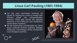 Linus Carl Pauling (1901-1994)
● Um dos mais renomados cientistas do
século XX, Pauling foi o único a receber dois
Prêmios Nobel não compartilhados:
Química (1954) pelo estudo das ligações
químicas, e Paz (1962) por suas campanhas
contra testes nucleares.
● Ele fez importantes contribuições em várias
áreas, incluindo Química Quântica, Biologia
Molecular, e Imunologia, sendo considerado
o pai da ligação química.
 