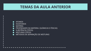 TEMAS DA AULA ANTERIOR
● ATOMOS
● ISOATOMOS
● MATÉRIA
● PROPIEDADES DA MATERIA ( QUÍMICAS E FÍSICAS)
● SUBSTÂNCIA (TIPOS)
● MISTURAS (TIPOS)
● MÉTODOS DE SEPARAÇÃO DE MISTURAS
 
