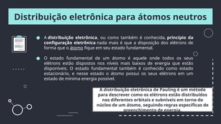 Distribuição eletrônica para átomos neutros
● A distribuição eletrônica, ou como também é conhecida, princípio da
configuração eletrônica nada mais é que a disposição dos elétrons de
forma que o átomo fique em seu estado fundamental.
● O estado fundamental de um átomo é aquele onde todos os seus
elétrons estão dispostos nos níveis mais baixos de energia que estão
disponíveis. O estado fundamental também é conhecido como estado
estacionário, e nesse estado o átomo possui os seus elétrons em um
estado de mínima energia possível.
A distribuição eletrônica de Pauling é um método
para descrever como os elétrons estão distribuídos
nos diferentes orbitais e subníveis em torno do
núcleo de um átomo, seguindo regras específicas de
preenchimento de energia.
 