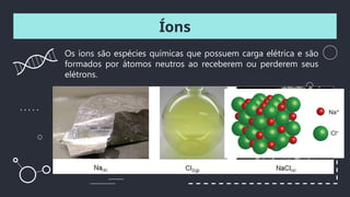 Íons
Os íons são espécies químicas que possuem carga elétrica e são
formados por átomos neutros ao receberem ou perderem seus
elétrons.
 