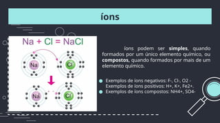 íons
● Exemplos de íons negativos: F-, Cl-, O2 -
Exemplos de íons positivos: H+, K+, Fe2+.
● Exemplos de íons compostos: NH4+, SO4-
íons podem ser simples, quando
formados por um único elemento químico, ou
compostos, quando formados por mais de um
elemento químico.
 
