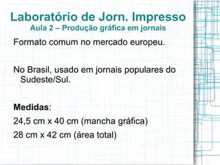 Laboratório de Jorn. Impresso
    Aula 2 – Produção gráfica em jornais
Formato comum no mercado europeu.


No Brasil, usado em jornais populares do
 Sudeste/Sul.


Medidas:
24,5 cm x 40 cm (mancha gráfica)
28 cm x 42 cm (área total)
 