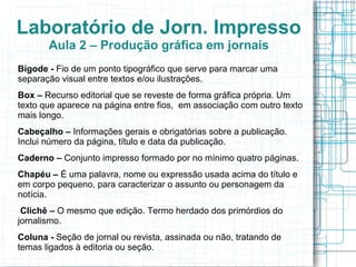 Laboratório de Jorn. Impresso
       Aula 2 – Produção gráfica em jornais
Bigode - Fio de um ponto tipográfico que serve para marcar uma
separação visual entre textos e/ou ilustrações.
Box – Recurso editorial que se reveste de forma gráfica própria. Um
texto que aparece na página entre fios, em associação com outro texto
mais longo.
Cabeçalho – Informações gerais e obrigatórias sobre a publicação.
Inclui número da página, título e data da publicação.
Caderno – Conjunto impresso formado por no mínimo quatro páginas.
Chapéu – É uma palavra, nome ou expressão usada acima do título e
em corpo pequeno, para caracterizar o assunto ou personagem da
notícia.
 Clichê – O mesmo que edição. Termo herdado dos primórdios do
jornalismo.
Coluna - Seção de jornal ou revista, assinada ou não, tratando de
temas ligados à editoria ou seção.
 