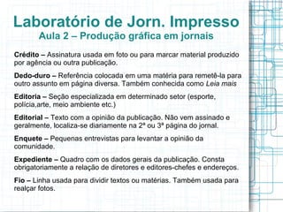 Laboratório de Jorn. Impresso
       Aula 2 – Produção gráfica em jornais
Crédito – Assinatura usada em foto ou para marcar material produzido
por agência ou outra publicação.
Dedo-duro – Referência colocada em uma matéria para remetê-la para
outro assunto em página diversa. Também conhecida como Leia mais
Editoria – Seção especializada em determinado setor (esporte,
polícia,arte, meio ambiente etc.)
Editorial – Texto com a opinião da publicação. Não vem assinado e
geralmente, localiza-se diariamente na 2ª ou 3ª página do jornal.
Enquete – Pequenas entrevistas para levantar a opinião da
comunidade.
Expediente – Quadro com os dados gerais da publicação. Consta
obrigatoriamente a relação de diretores e editores-chefes e endereços.
Fio – Linha usada para dividir textos ou matérias. Também usada para
realçar fotos.
 