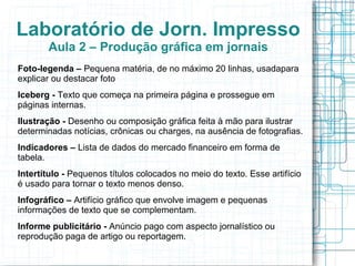 Laboratório de Jorn. Impresso
       Aula 2 – Produção gráfica em jornais
Foto-legenda – Pequena matéria, de no máximo 20 linhas, usadapara
explicar ou destacar foto
Iceberg - Texto que começa na primeira página e prossegue em
páginas internas.
Ilustração - Desenho ou composição gráfica feita à mão para ilustrar
determinadas notícias, crônicas ou charges, na ausência de fotografias.
Indicadores – Lista de dados do mercado financeiro em forma de
tabela.
Intertítulo - Pequenos títulos colocados no meio do texto. Esse artifício
é usado para tornar o texto menos denso.
Infográfico – Artifício gráfico que envolve imagem e pequenas
informações de texto que se complementam.
Informe publicitário - Anúncio pago com aspecto jornalístico ou
reprodução paga de artigo ou reportagem.
 