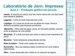 Laboratório de Jorn. Impresso
       Aula 2 – Produção gráfica em jornais
Janela - É quando se coloca uma foto menor dentro de uma foto maior
para destacar detalhes.
Legenda – Linha de texto colocada sob a foto.
Logotipo - É o nome do jornal com as letras em corpo, forma e
desenho escolhido pela empresa jornalística.
 Macarrão – folha solta de papel- jornal, em tamanho padrão, inserida
entre as páginas de uma edição.
Manchete - É o título principal que indica a notícia mais importante do
jornal.
Memória - Texto lembrando antecedentes do fato.
Nota ou balaio – Texto curto usado em colunas
Numeralha – Box que destaca dados numéricos em uma matéria
determinada.
Olho – Frase destacada sob o título ou no conjunto da página.
 