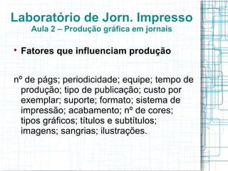Laboratório de Jorn. Impresso
      Aula 2 – Produção gráfica em jornais


    Fatores que influenciam produção


nº de págs; periodicidade; equipe; tempo de
  produção; tipo de publicação; custo por
  exemplar; suporte; formato; sistema de
  impressão; acabamento; nº de cores;
  tipos gráficos; títulos e subtítulos;
  imagens; sangrias; ilustrações.
 