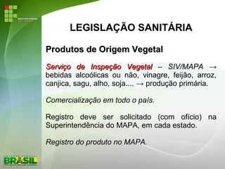 LEGISLAÇÃO SANITÁRIA
Produtos de Origem VegetalProdutos de Origem Vegetal
Serviço de Inspeção VegetalServiço de Inspeção Vegetal – SIV/MAPA →
bebidas alcoólicas ou não, vinagre, feijão, arroz,
canjica, sagu, alho, soja.... → produção primária.
Comercialização em todo o país.
Registro deve ser solicitado (com ofício) na
Superintendência do MAPA, em cada estado.
Registro do produto no MAPA.
 