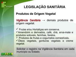 LEGISLAÇÃO SANITÁRIA
Produtos de Origem VegetalProdutos de Origem Vegetal
Vigilância SanitáriaVigilância Sanitária → demais produtos de
origem vegetal.
 Frutas e/ou Hortaliças em conserva.
Amendoim e derivados, café, chá, erva-mate e
produtos solúveis, farinhas, farelos.
 Produtos de frutas e cogumelos comestíveis.
Óleos vegetais, gorduras vegetais e creme
vegetal.
Solicitar o registro na Vigilância Sanitária em cada
município ou Estado.
 
