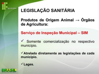 LEGISLAÇÃO SANITÁRIA
Produtos de Origem AnimalProdutos de Origem Animal →→ ÓrgãosÓrgãos
de Agricultura:de Agricultura:
Serviço de Inspeção Municipal – SIM
 Somente comercialização no respectivo
município.
Atrelado diretamente as legislações de cada
município.
Lages.
 