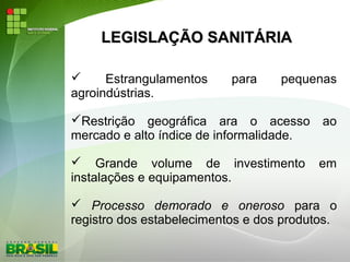 LEGISLAÇÃO SANITÁRIALEGISLAÇÃO SANITÁRIA
 Estrangulamentos para pequenas
agroindústrias.
Restrição geográfica ara o acesso ao
mercado e alto índice de informalidade.
 Grande volume de investimento em
instalações e equipamentos.
 Processo demorado e oneroso para o
registro dos estabelecimentos e dos produtos.
 
